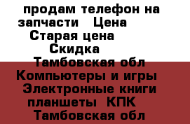 продам телефон на запчасти › Цена ­ 500 › Старая цена ­ 900 › Скидка ­ 50 - Тамбовская обл. Компьютеры и игры » Электронные книги, планшеты, КПК   . Тамбовская обл.